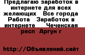 Предлагаю,заработок в интернете для всех желающих - Все города Работа » Заработок в интернете   . Чеченская респ.,Аргун г.